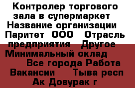 Контролер торгового зала в супермаркет › Название организации ­ Паритет, ООО › Отрасль предприятия ­ Другое › Минимальный оклад ­ 30 000 - Все города Работа » Вакансии   . Тыва респ.,Ак-Довурак г.